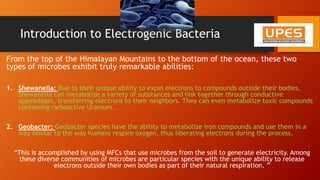 Introduction to Electrogenic Bacteria
From the top of the Himalayan Mountains to the bottom of the ocean, these two
types of microbes exhibit truly remarkable abilities:
1. Shewanella: Due to their unique ability to expel electrons to compounds outside their bodies,
Shewanella can metabolize a variety of substances and link together through conductive
appendages, transferring electrons to their neighbors. They can even metabolize toxic compounds
containing radioactive Uranium.
2. Geobacter: Geobacter species have the ability to metabolize iron compounds and use them in a
way similar to the way humans respire oxygen, thus liberating electrons during the process.
“This is accomplished by using MFCs that use microbes from the soil to generate electricity. Among
these diverse communities of microbes are particular species with the unique ability to release
electrons outside their own bodies as part of their natural respiration. ”
 