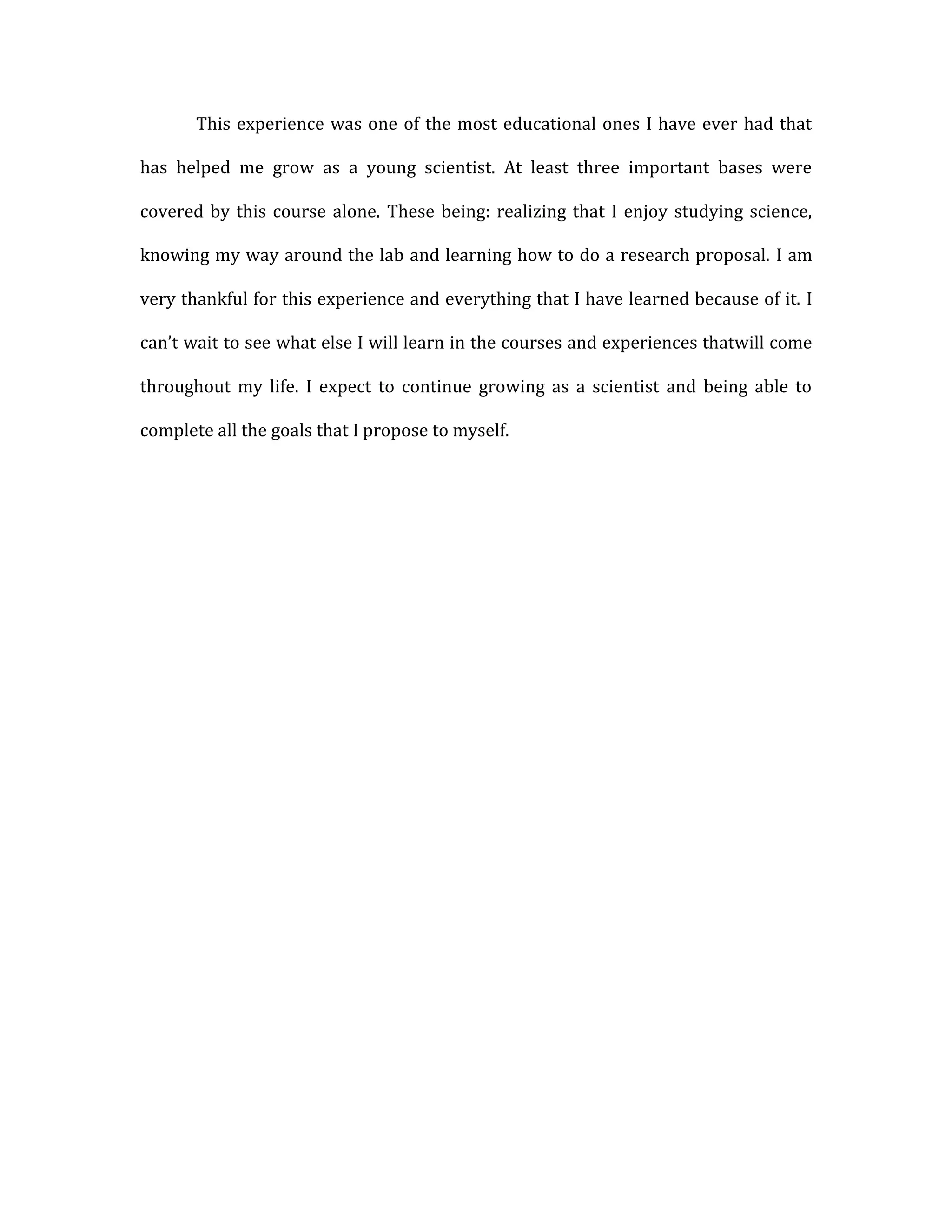 This experience was one of the most educational ones I have ever had that

has helped me grow as a young scientist. At least three important bases were

covered by this course alone. These being: realizing that I enjoy studying science,

knowing my way around the lab and learning how to do a research proposal. I am

very thankful for this experience and everything that I have learned because of it. I

can’t wait to see what else I will learn in the courses and experiences thatwill come

throughout my life. I expect to continue growing as a scientist and being able to

complete all the goals that I propose to myself.
 