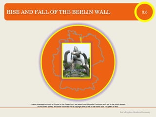 RISE AND FALL OF THE BERLIN WALL

3.5

Photo: Nelson Minar

Unless otherwise sourced, all Photos in this PowerPoint are taken from Wikipedia Commons and are in the public domain
in the United States, and those countries with a copyright term of life of the author plus 100 years or less.

Let‘s Explore Modern Germany

 