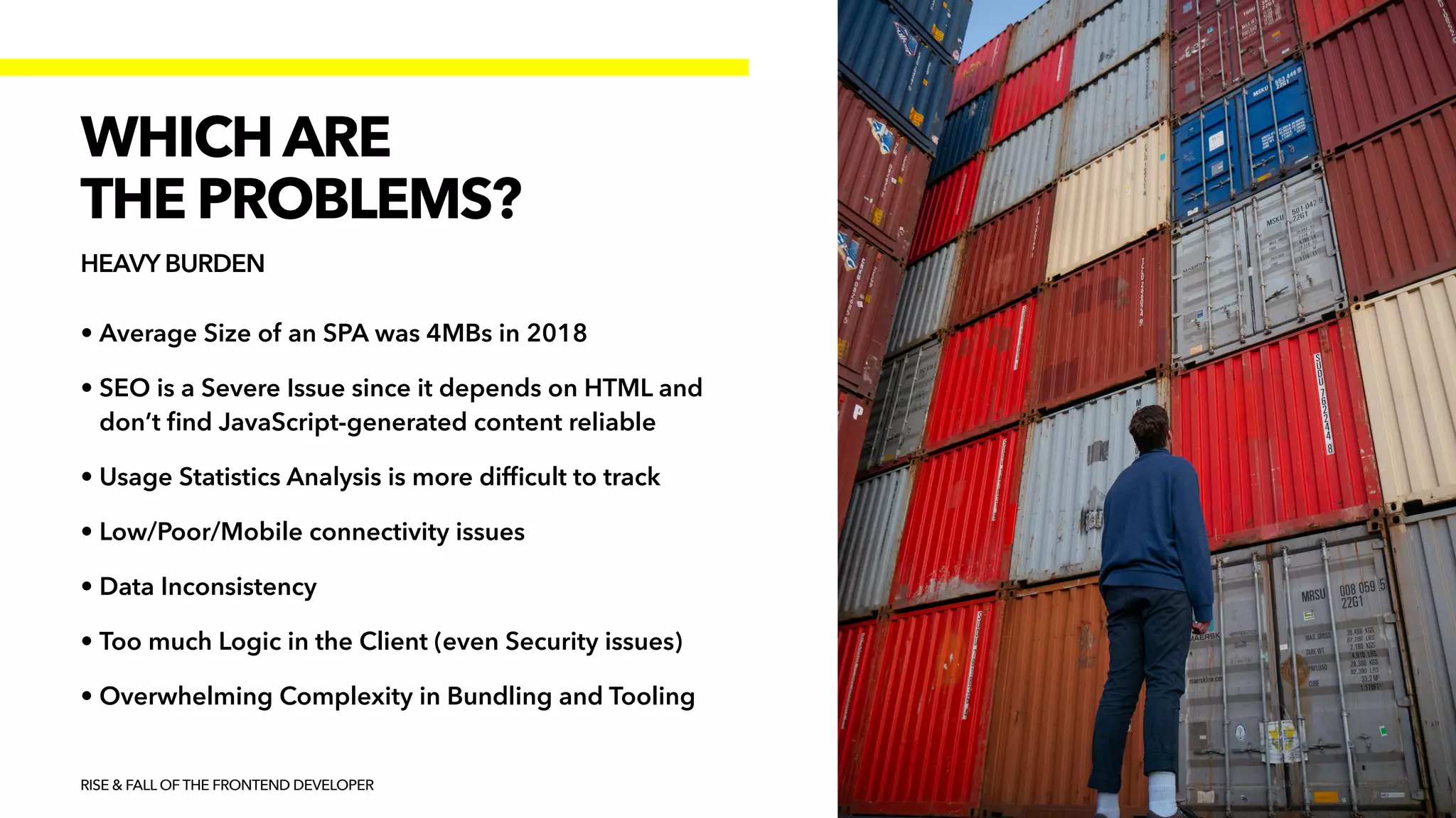 • Average Size of an SPA was 4MBs in 2018


• SEO is a Severe Issue since it depends on HTML and
don’t
fi
nd JavaScript-generated content reliable


• Usage Statistics Analysis is more dif
fi
cult to track


• Low/Poor/Mobile connectivity issues


• Data Inconsistency


• Too much Logic in the Client (even Security issues)


• Overwhelming Complexity in Bundling and Tooling
RISE & FALL OF THE FRONTEND DEVELOPER
WHICH ARE


THE PROBLEMS?
HEAVY BURDEN
 