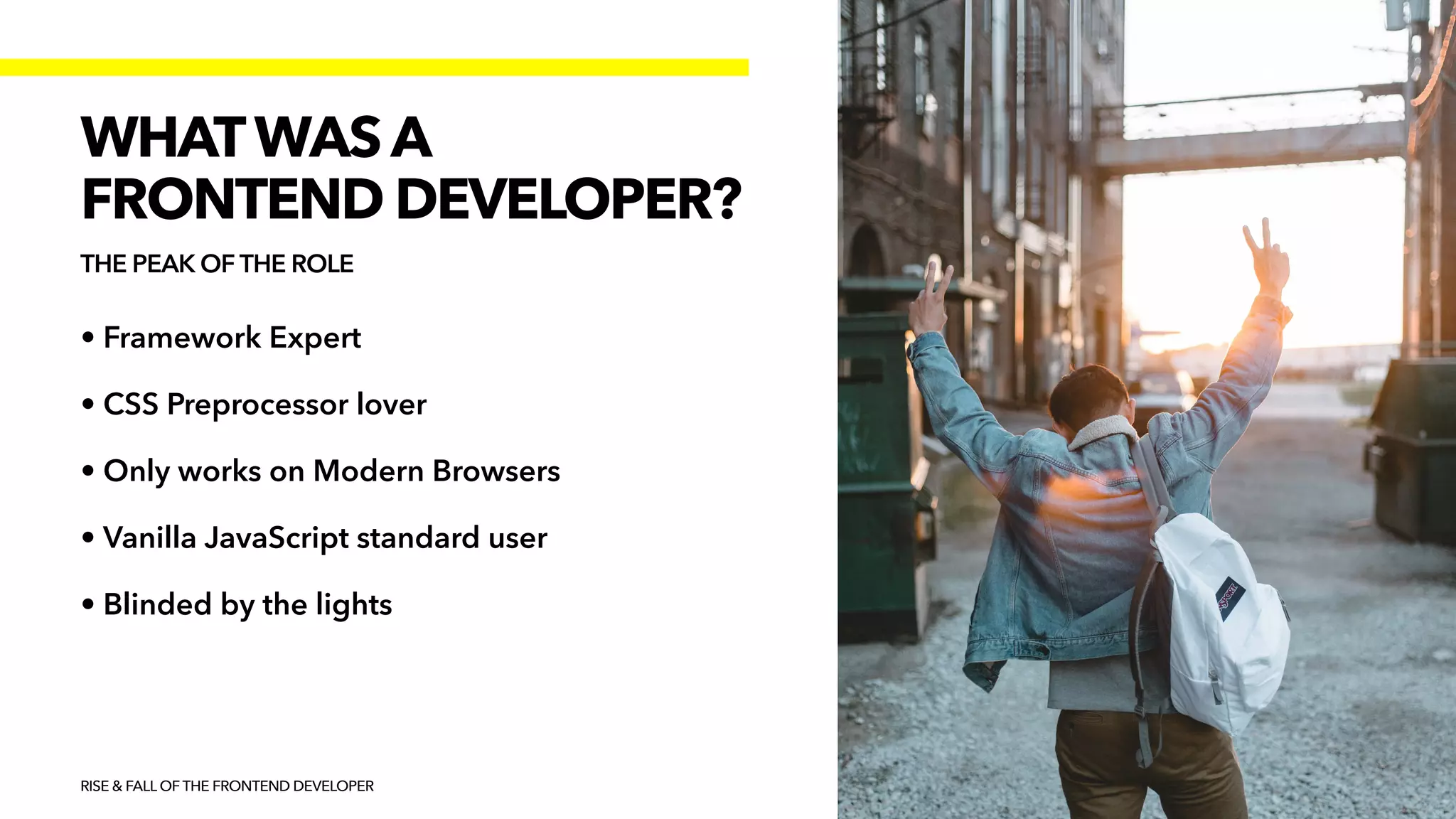 • Framework Expert


• CSS Preprocessor lover


• Only works on Modern Browsers


• Vanilla JavaScript standard user


• Blinded by the lights
RISE & FALL OF THE FRONTEND DEVELOPER
WHATWAS A


FRONTEND DEVELOPER?
THE PEAK OF THE ROLE
 