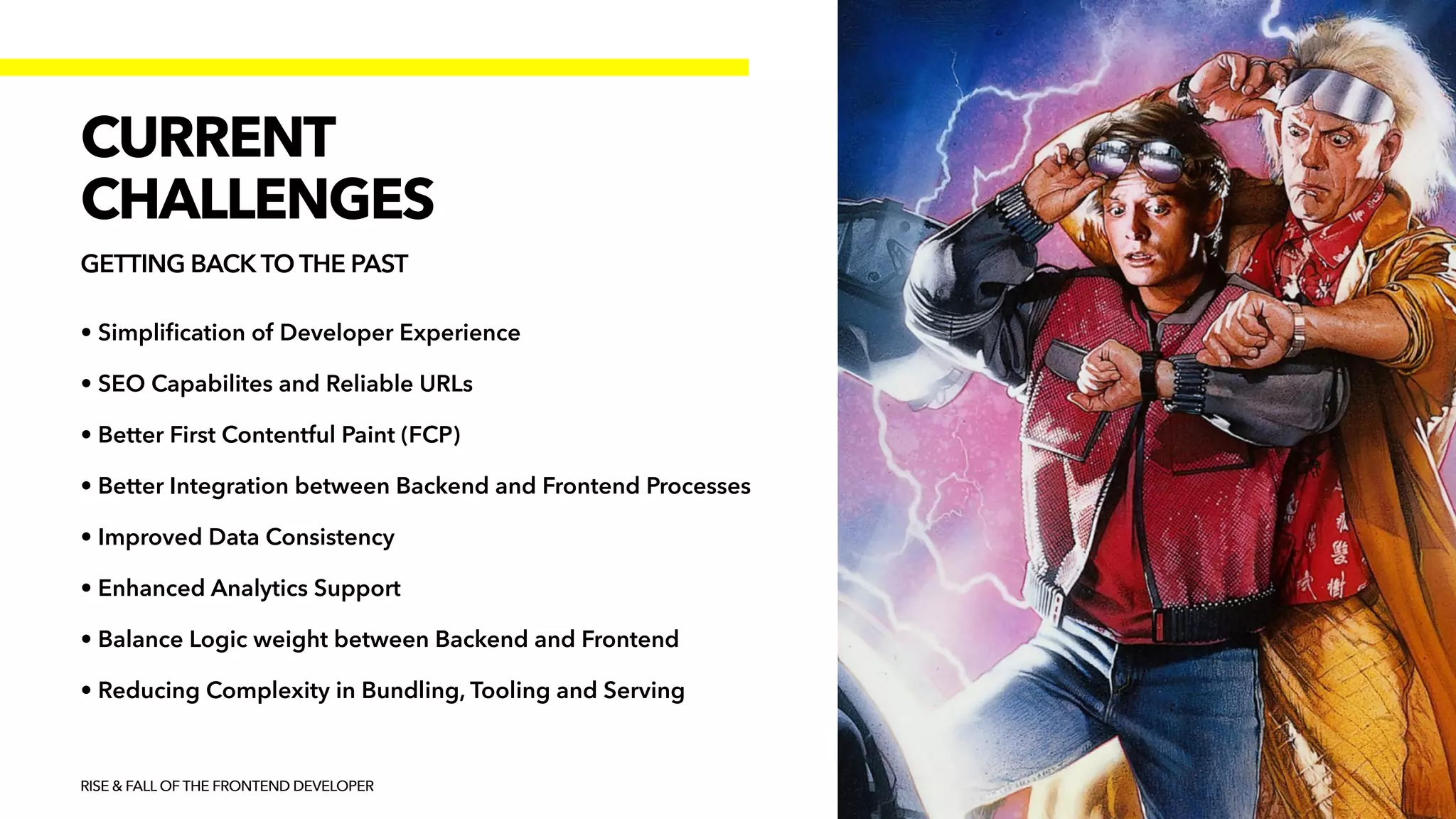 • Simpli
fi
cation of Developer Experience


• SEO Capabilites and Reliable URLs


• Better First Contentful Paint (FCP)


• Better Integration between Backend and Frontend Processes


• Improved Data Consistency


• Enhanced Analytics Support


• Balance Logic weight between Backend and Frontend


• Reducing Complexity in Bundling, Tooling and Serving
RISE & FALL OF THE FRONTEND DEVELOPER
CURRENT


CHALLENGES
GETTING BACK TO THE PAST
 