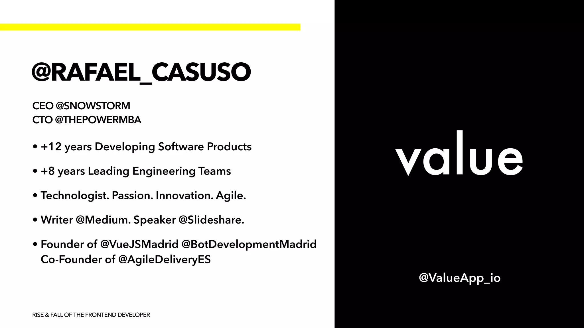 @RAFAEL_CASUSO
CEO @SNOWSTORM


CTO @THEPOWERMBA
• +12 years Developing Software Products


• +8 years Leading Engineering Teams


• Technologist. Passion. Innovation. Agile.


• Writer @Medium. Speaker @Slideshare.


• Founder of @VueJSMadrid @BotDevelopmentMadrid
Co-Founder of @AgileDeliveryES
RISE & FALL OF THE FRONTEND DEVELOPER
@ValueApp_io
 