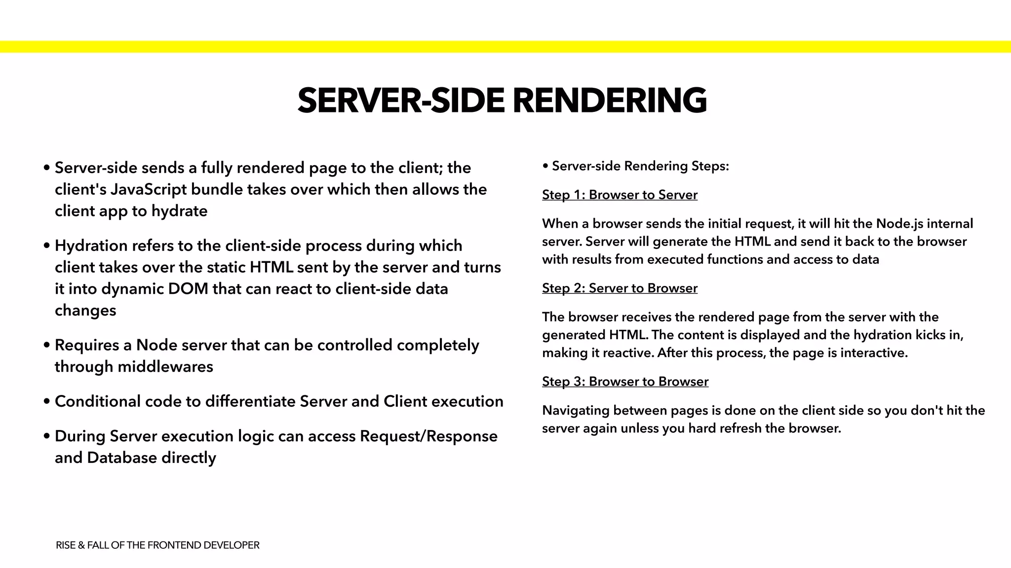 SERVER-SIDE RENDERING
RISE & FALL OF THE FRONTEND DEVELOPER
• Server-side sends a fully rendered page to the client; the
client's JavaScript bundle takes over which then allows the
client app to hydrate 


• Hydration refers to the client-side process during which
client takes over the static HTML sent by the server and turns
it into dynamic DOM that can react to client-side data
changes


• Requires a Node server that can be controlled completely
through middlewares


• Conditional code to differentiate Server and Client execution


• During Server execution logic can access Request/Response
and Database directly
• Server-side Rendering Steps:


Step 1: Browser to Server


When a browser sends the initial request, it will hit the Node.js internal
server. Server will generate the HTML and send it back to the browser
with results from executed functions and access to data


Step 2: Server to Browser


The browser receives the rendered page from the server with the
generated HTML. The content is displayed and the hydration kicks in,
making it reactive. After this process, the page is interactive.


Step 3: Browser to Browser


Navigating between pages is done on the client side so you don't hit the
server again unless you hard refresh the browser.
 