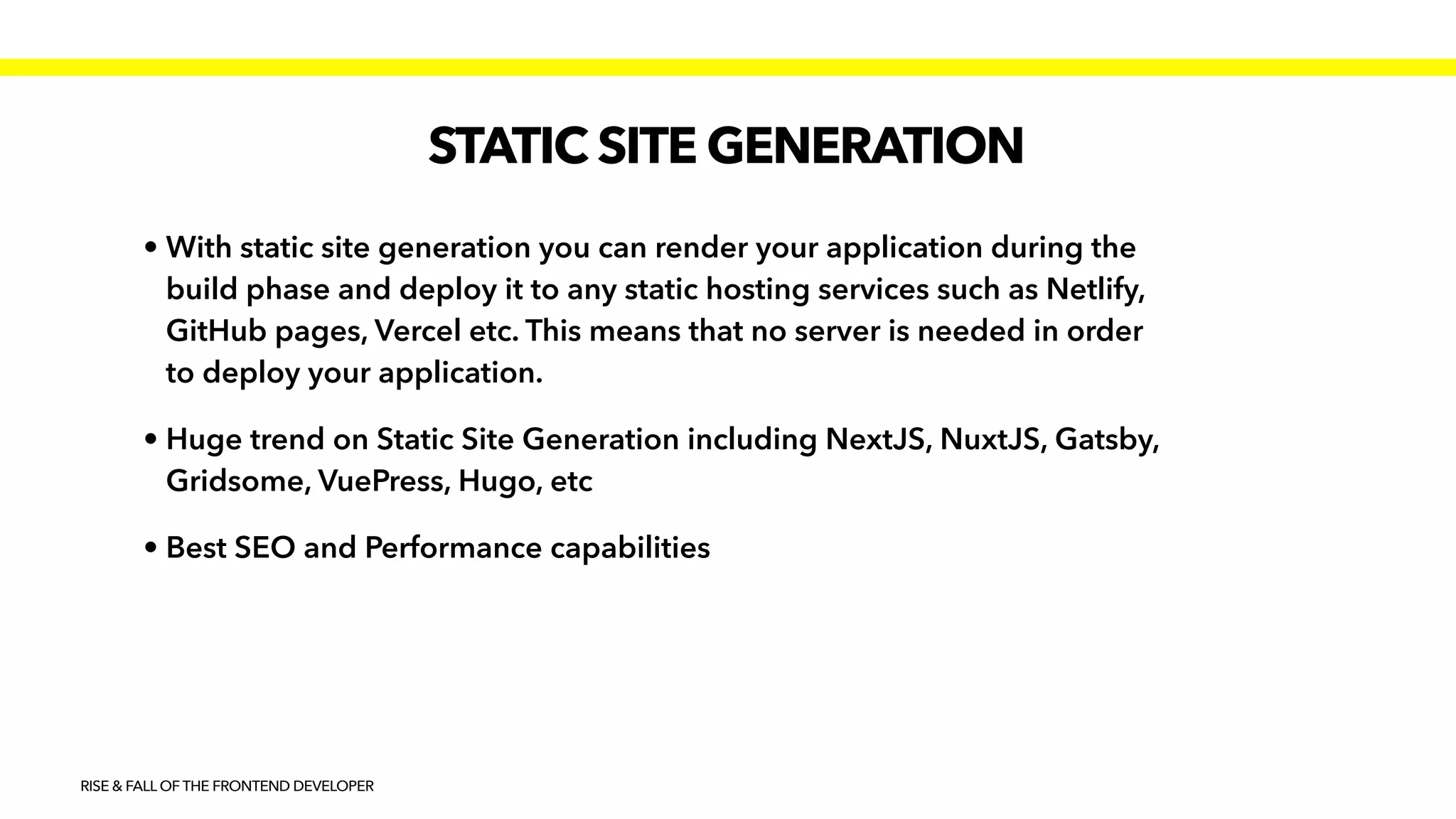 STATIC SITE GENERATION
RISE & FALL OF THE FRONTEND DEVELOPER
• With static site generation you can render your application during the
build phase and deploy it to any static hosting services such as Netlify,
GitHub pages, Vercel etc. This means that no server is needed in order
to deploy your application.


• Huge trend on Static Site Generation including NextJS, NuxtJS, Gatsby,
Gridsome, VuePress, Hugo, etc


• Best SEO and Performance capabilities
 