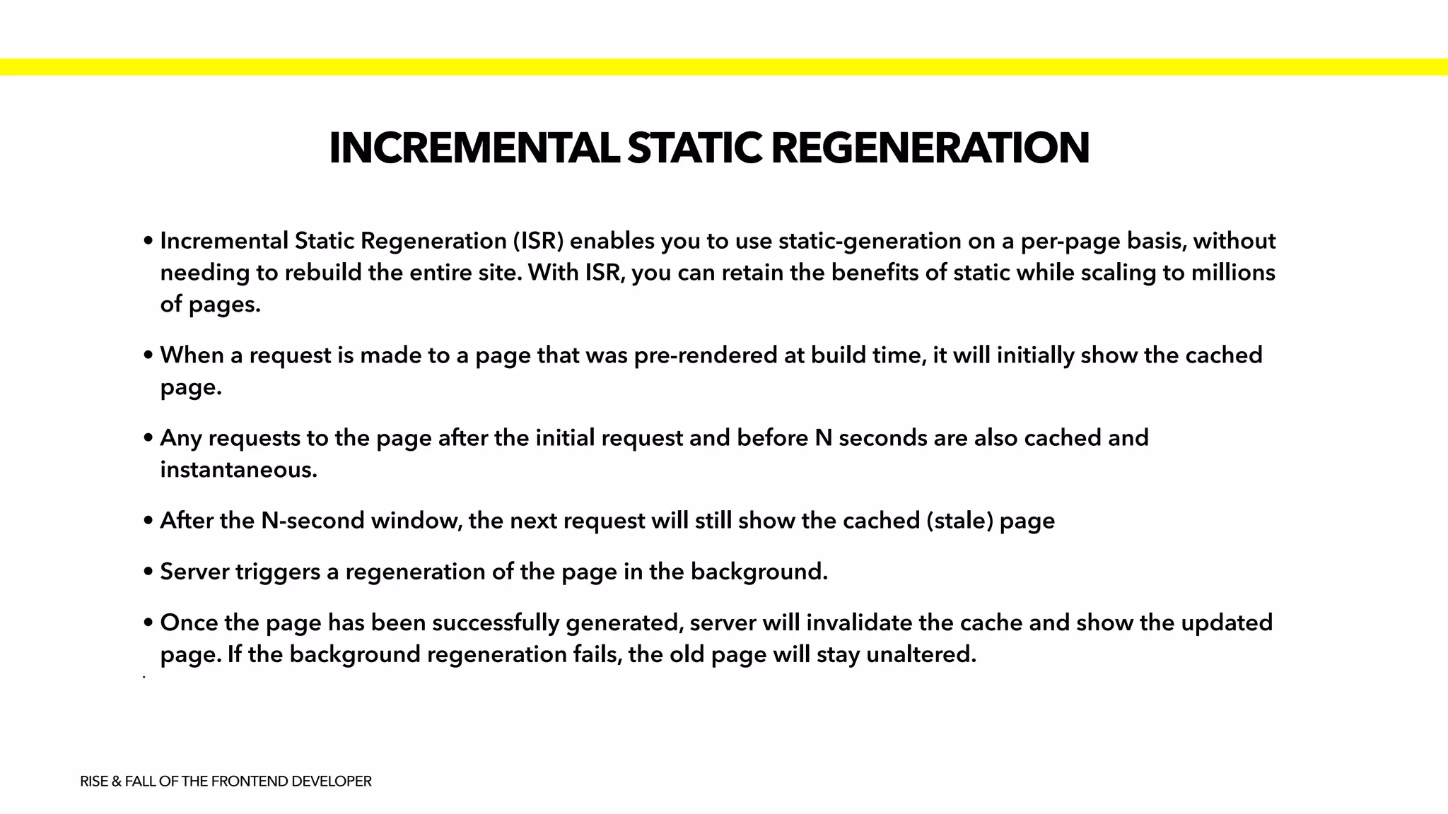 INCREMENTALSTATIC REGENERATION
RISE & FALL OF THE FRONTEND DEVELOPER
• Incremental Static Regeneration (ISR) enables you to use static-generation on a per-page basis, without
needing to rebuild the entire site. With ISR, you can retain the bene
fi
ts of static while scaling to millions
of pages.


• When a request is made to a page that was pre-rendered at build time, it will initially show the cached
page.


• Any requests to the page after the initial request and before N seconds are also cached and
instantaneous.


• After the N-second window, the next request will still show the cached (stale) page


• Server triggers a regeneration of the page in the background.


• Once the page has been successfully generated, server will invalidate the cache and show the updated
page. If the background regeneration fails, the old page will stay unaltered.


•
 