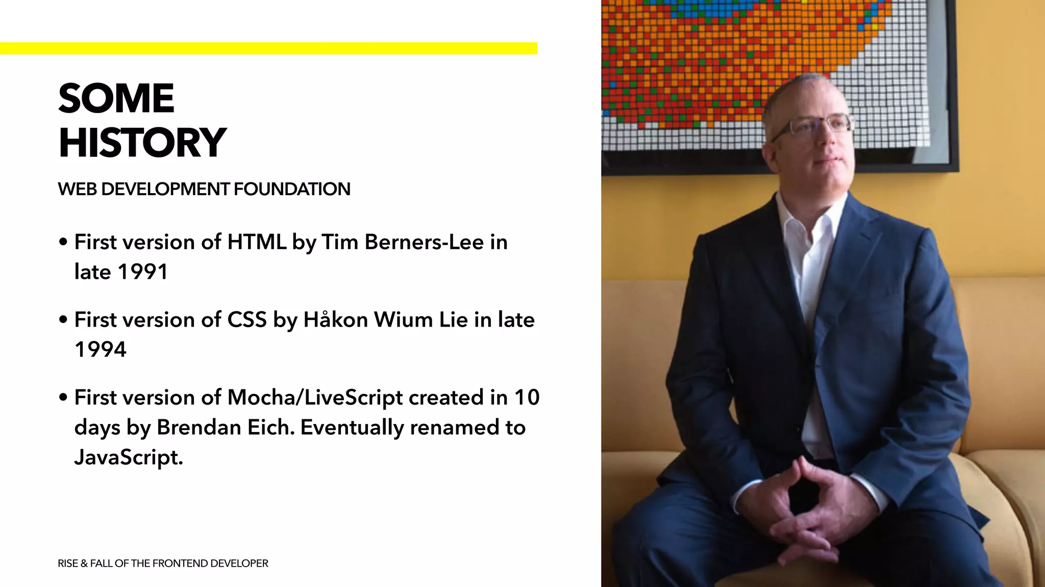 • First version of HTML by Tim Berners-Lee in
late 1991


• First version of CSS by Håkon Wium Lie in late
1994


• First version of Mocha/LiveScript created in 10
days by Brendan Eich. Eventually renamed to
JavaScript.
RISE & FALL OF THE FRONTEND DEVELOPER
SOME


HISTORY
WEB DEVELOPMENT FOUNDATION
 