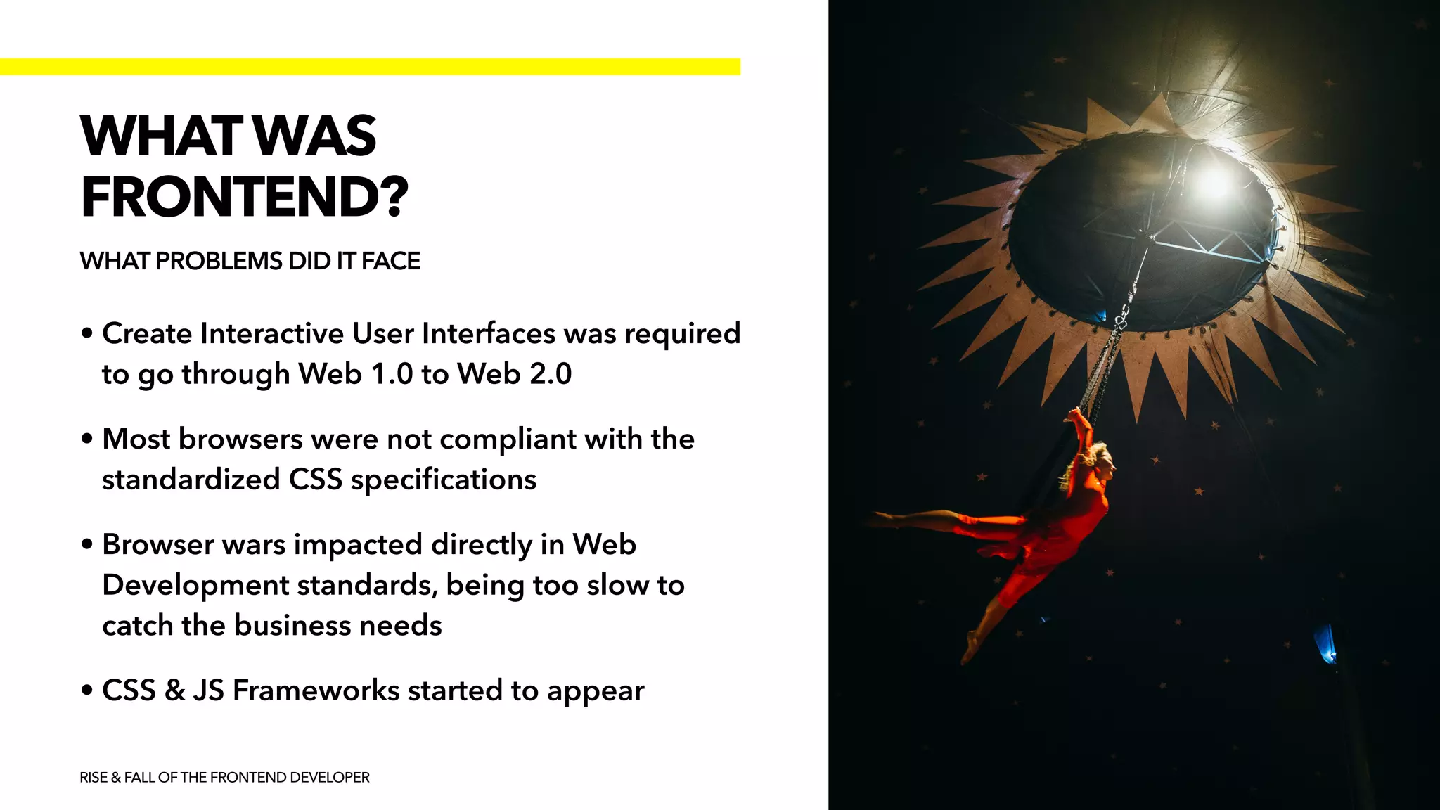 • Create Interactive User Interfaces was required
to go through Web 1.0 to Web 2.0


• Most browsers were not compliant with the
standardized CSS speci
fi
cations


• Browser wars impacted directly in Web
Development standards, being too slow to
catch the business needs


• CSS & JS Frameworks started to appear
RISE & FALL OF THE FRONTEND DEVELOPER
WHATWAS


FRONTEND?
WHAT PROBLEMS DID IT FACE
 
