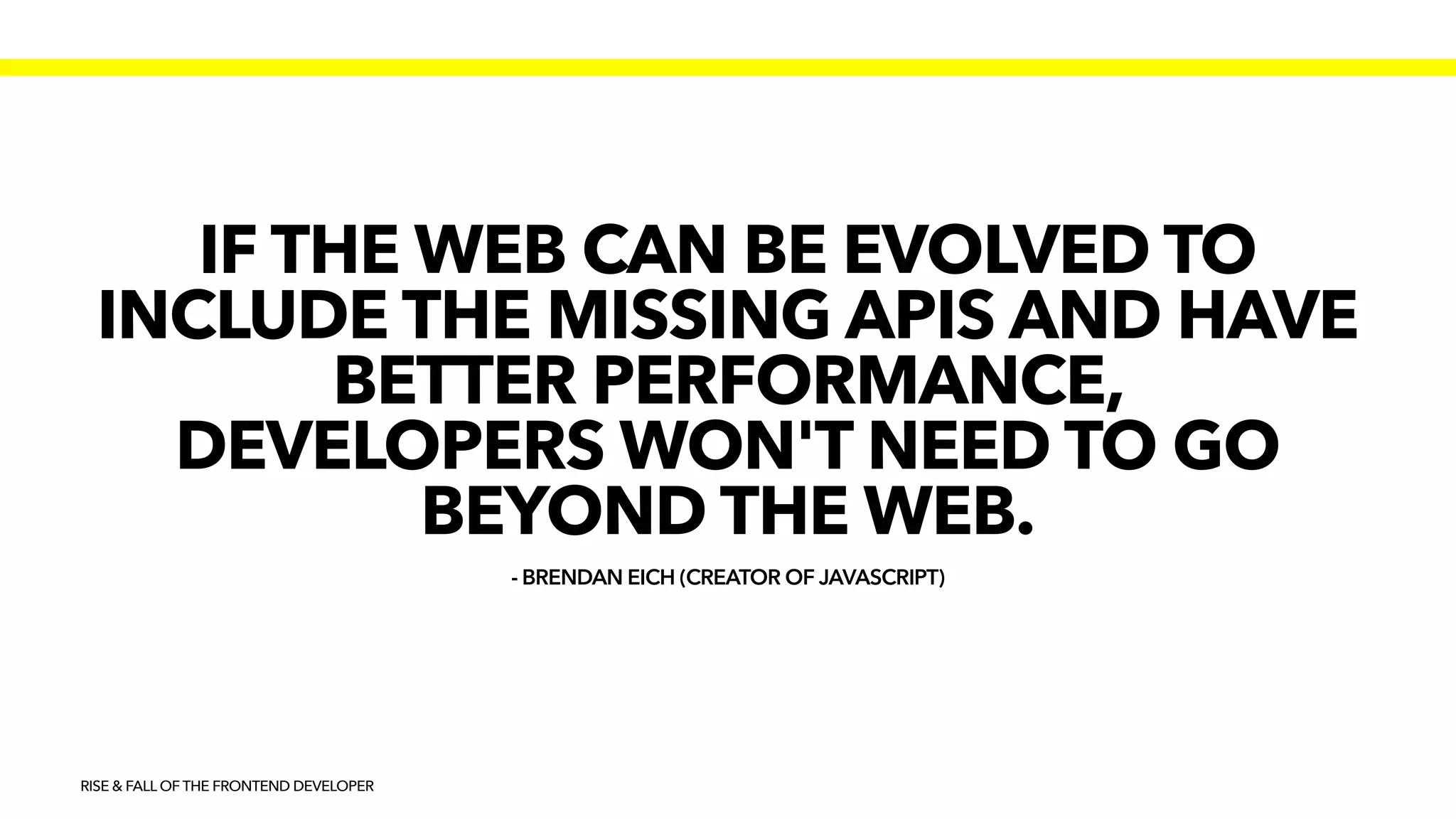 - BRENDAN EICH (CREATOR OF JAVASCRIPT)
IF THE WEB CAN BE EVOLVED TO
INCLUDE THE MISSING APIS AND HAVE
BETTER PERFORMANCE,
DEVELOPERS WON'T NEED TO GO
BEYOND THE WEB.
RISE & FALL OF THE FRONTEND DEVELOPER
 