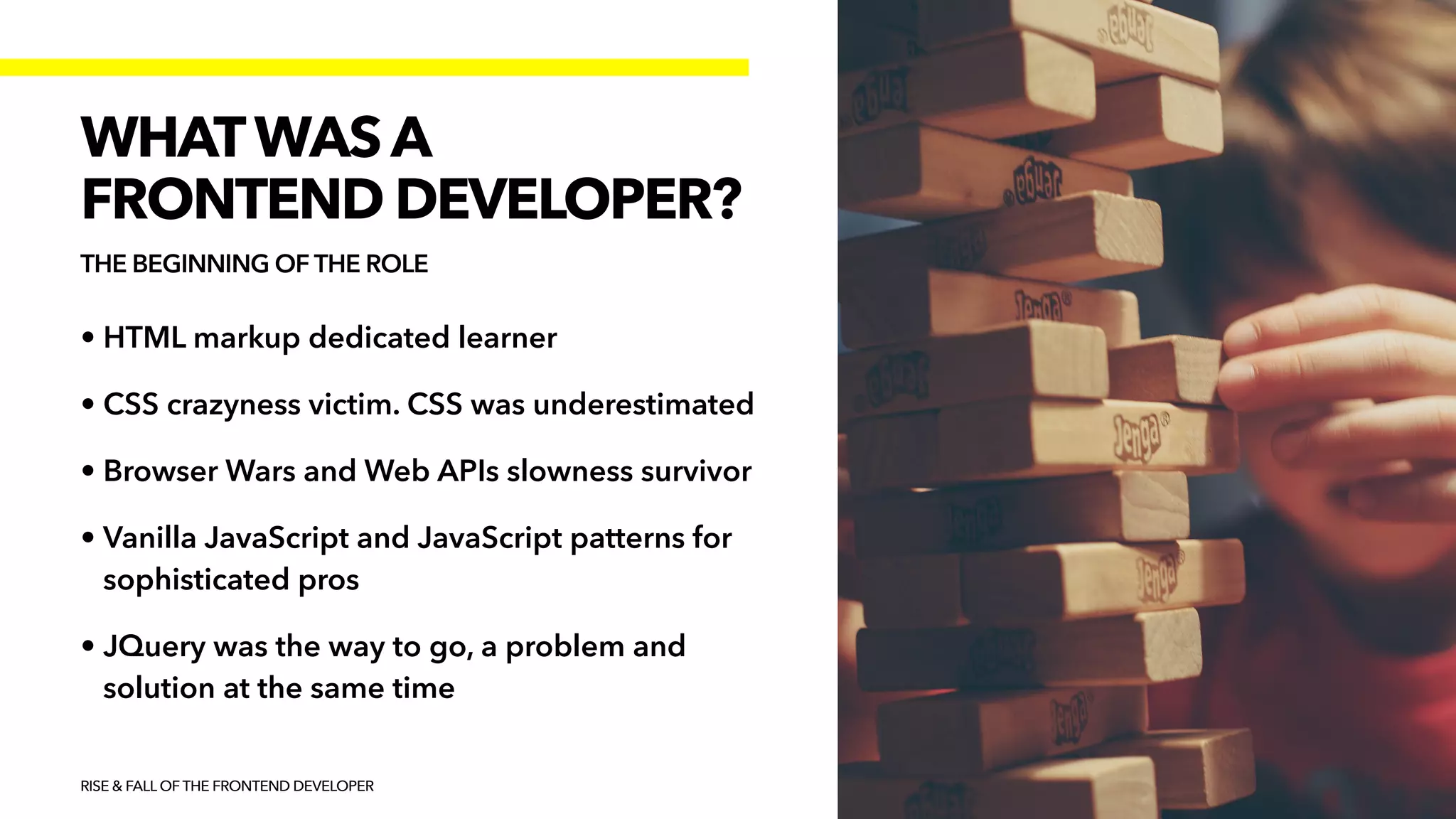 • HTML markup dedicated learner


• CSS crazyness victim. CSS was underestimated


• Browser Wars and Web APIs slowness survivor


• Vanilla JavaScript and JavaScript patterns for
sophisticated pros


• JQuery was the way to go, a problem and
solution at the same time
RISE & FALL OF THE FRONTEND DEVELOPER
WHATWAS A


FRONTEND DEVELOPER?
THE BEGINNING OF THE ROLE
 