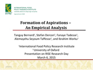 1
Formation of Aspirations –
An Empirical Analysis
Tanguy Bernard1
, Stefan Dercon2
, Fanaye Tadesse1
,
Alemayehu Seyoum Taffesse1
, and Ibrahim Worku1
1
International Food Policy Research Institute
2
University of Oxford
Presentation on RISE Research Day
March 6, 2015
27/03/15
 