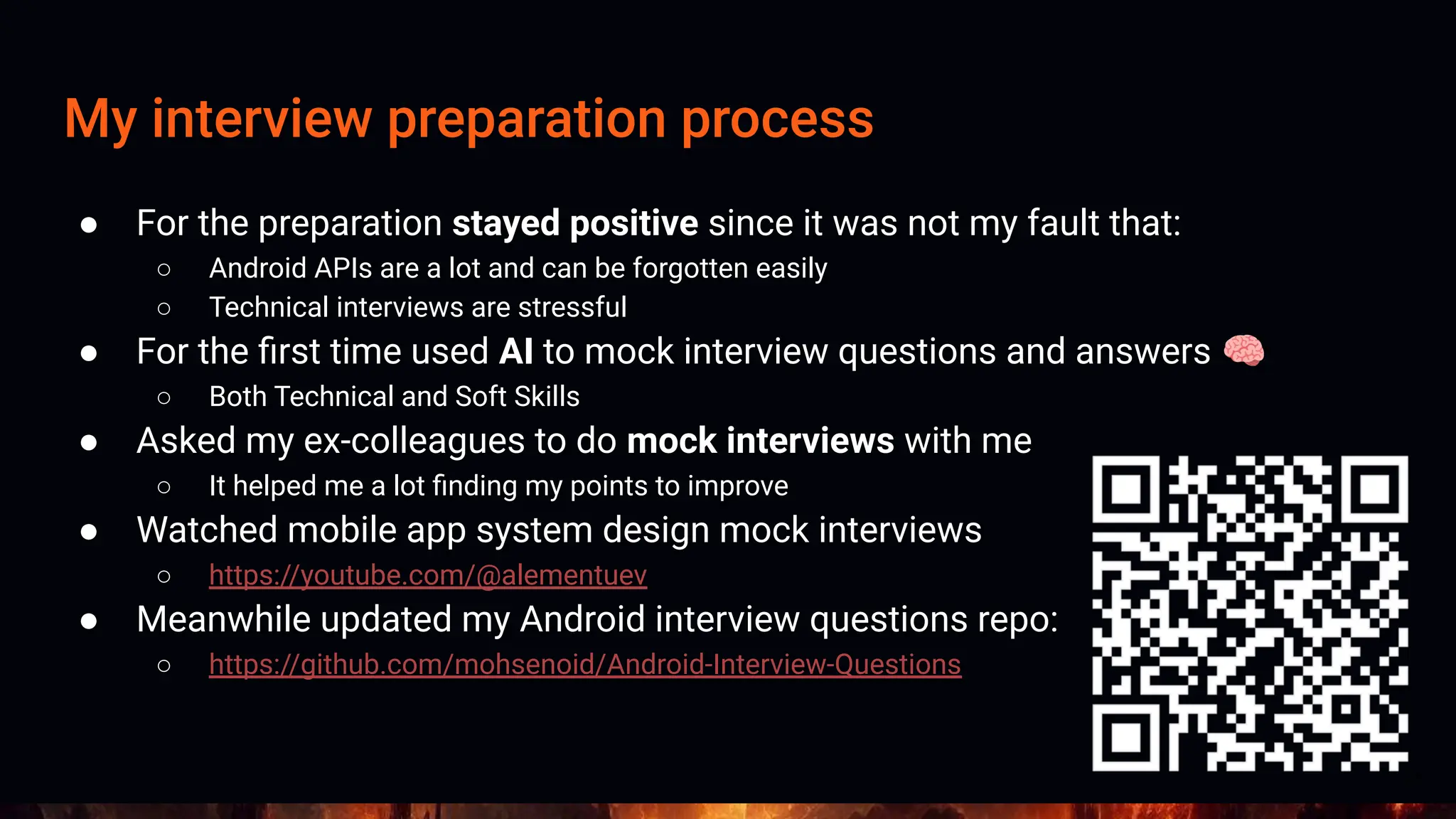 My interview preparation process
● For the preparation stayed positive since it was not my fault that:
○ Android APIs are a lot and can be forgotten easily
○ Technical interviews are stressful
● For the ﬁrst time used AI to mock interview questions and answers 🧠
○ Both Technical and Soft Skills
● Asked my ex-colleagues to do mock interviews with me
○ It helped me a lot ﬁnding my points to improve
● Watched mobile app system design mock interviews
○ https://youtube.com/@alementuev
● Meanwhile updated my Android interview questions repo:
○ https://github.com/mohsenoid/Android-Interview-Questions
14
 