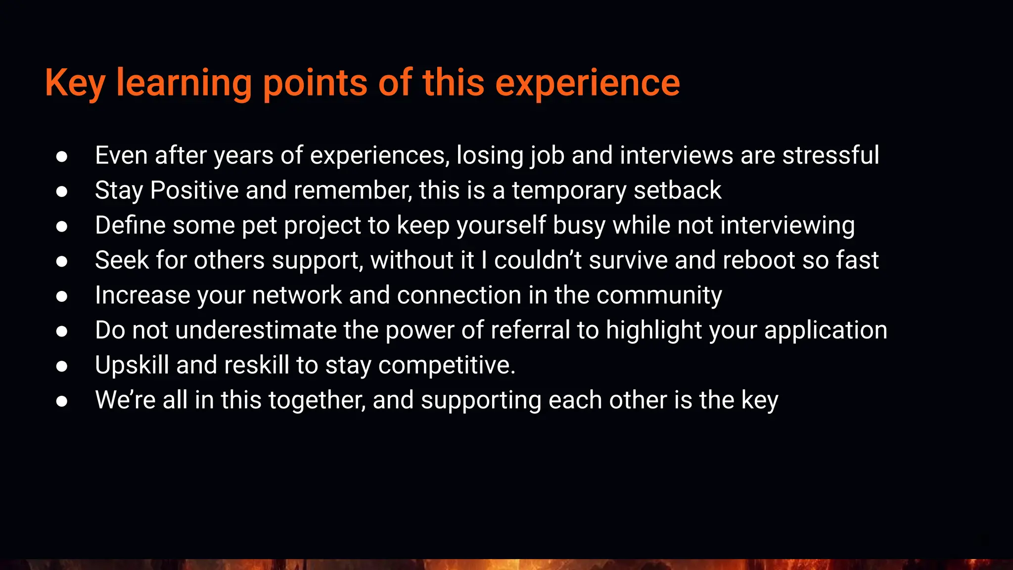 Key learning points of this experience
● Even after years of experiences, losing job and interviews are stressful
● Stay Positive and remember, this is a temporary setback
● Deﬁne some pet project to keep yourself busy while not interviewing
● Seek for others support, without it I couldn’t survive and reboot so fast
● Increase your network and connection in the community
● Do not underestimate the power of referral to highlight your application
● Upskill and reskill to stay competitive.
● We’re all in this together, and supporting each other is the key
19
 