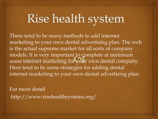 There tend to be many methods to add internet
marketing to your own dental advertising plan. The web
is the actual supreme market for all sorts of company
models. It is very important to complete at minimum
some internet marketing for your own dental company.
Here tend to be some strategies for adding dental
internet marketing to your own dental advertising plan
For more detail
http://www.risehealthsystems.org/
 