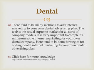 
 There tend to be many methods to add internet
marketing to your own dental advertising plan. The
web is the actual supreme market for all sorts of
company models. It is very important to complete at
minimum some internet marketing for your own
dental company. Here tend to be some strategies for
adding dental internet marketing to your own dental
advertising plan
 Click here for more knowledge
http://www.risehealthsystems.org/category/dental
Dental
 