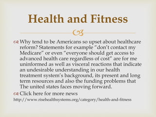 
 Why tend to be Americans so upset about healthcare
reform? Statements for example “don’t contact my
Medicare” or even “everyone should get access to
advanced health care regardless of cost” are for me
uninformed as well as visceral reactions that indicate
an undesirable understanding in our health
treatment system’s background, its present and long
term resources and also the funding problems that
The united states faces moving forward.
 Click here for more news
http://www.risehealthsystems.org/category/health-and-fitness
Health and Fitness
 