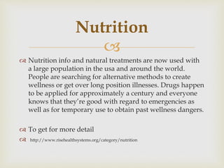 
 Nutrition info and natural treatments are now used with
a large population in the usa and around the world.
People are searching for alternative methods to create
wellness or get over long position illnesses. Drugs happen
to be applied for approximately a century and everyone
knows that they’re good with regard to emergencies as
well as for temporary use to obtain past wellness dangers.
 To get for more detail
 http://www.risehealthsystems.org/category/nutrition
Nutrition
 