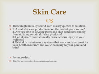 
 These might initially sound such as easy queries to solution.
 1. Are all skincare products out on the market place secure?
2. Are you able to develop pores and skin conditions simply
from utilizing certain skincare products?
3; Can skincare products really cause serious injury to your
wellness?
4. Exist skin maintenance systems that work and also great for
your health insurance and cause no injury to your pores and
skin?
 For more detail
 http://www.risehealthsystems.org/category/skin-care
Skin Care
 