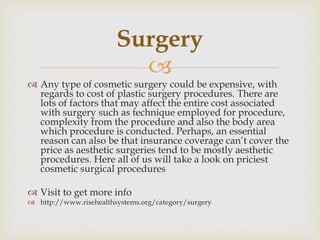 
 Any type of cosmetic surgery could be expensive, with
regards to cost of plastic surgery procedures. There are
lots of factors that may affect the entire cost associated
with surgery such as technique employed for procedure,
complexity from the procedure and also the body area
which procedure is conducted. Perhaps, an essential
reason can also be that insurance coverage can’t cover the
price as aesthetic surgeries tend to be mostly aesthetic
procedures. Here all of us will take a look on priciest
cosmetic surgical procedures
 Visit to get more info
 http://www.risehealthsystems.org/category/surgery
Surgery
 