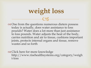 
 One from the questions numerous dieters possess
today is actually, does water assistance to loss
pounds? Water does a lot more than just assistance
to loss pounds. Water adjusts the heat of the body,
carries nutrition and air to tissue, cushions important
joints, protects internal organs and tissue, remove
wastes and so forth
 Click here for more knowledge
http://www.risehealthsystems.org/category/weigh
t-loss
weight loss
 