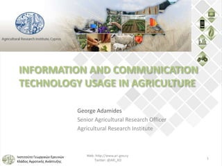 Ινστιτούτο Γεωργικών Ερευνών
Κλάδος Αγροτικής Ανάπτυξης
INFORMATION AND COMMUNICATION
TECHNOLOGY USAGE IN AGRICULTURE
George Adamides
Senior Agricultural Research Officer
Agricultural Research Institute
1
 