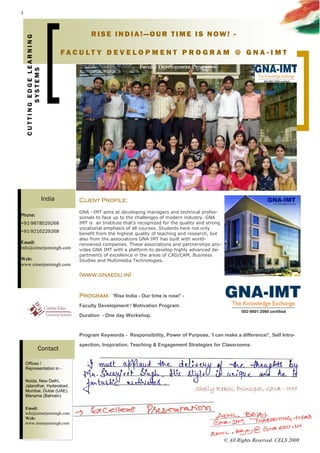 1



                                            RISE INDIA!—OUR TIME IS NOW! -
    CUTTING EDGE LEARNING


                                    FACULT Y DEVELOPMENT PROGRAM @ GNA -IMT
           SYSTEMS




                            India      Client Profile:
                                       GNA –IMT aims at developing managers and technical profes-
Phone:                                 sionals to face up to the challenges of modern industry. GNA
+91-9878529268                         IMT is an Institute that’s recognized for the quality and strong
                                       vocational emphasis of all courses. Students here not only
+91-9216229268                         benefit from the highest quality of teaching and research, but
                                       also from the associations GNA IMT has built with world-
Email:                                 renowned companies. These associations and partnerships pro-
info@simerjeetsingh.com                vides GNA IMT with a platform to develop highly advanced de-
                                       partments of excellence in the areas of CAD/CAM, Business
Web:                                   Studies and Multimedia Technologies.
www.simerjeetsingh.com
                                        
                                       (www.gnaedu.in)


                                       Program:      ’Rise India - Our time is now!’ -
                                       Faculty Development / Motivation Program.
                                       Duration - One day Workshop.

                                       Program Keywords - Responsibility, Power of Purpose, ‘I can make a difference!’, Self Intro-
                                       spection, Inspiration, Teaching & Engagement Strategies for Classrooms.
                    Contact

    Offices /
    Representation in -

    Noida, New Delhi,
    Jalandhar, Hyderabad,
    Mumbai, Dubai (UAE),
    Manama (Bahrain)

    Email:
    info@simerjeetsingh.com
    Web:
    www.simerjeetsingh.com



                                                                                                          © All Rights Reserved. CELS 2008
 