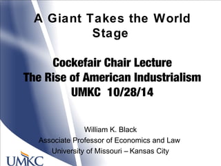 A Giant Takes the World
Stage
Cockefair Chair Lecture
The Rise of American Industrialism
UMKC 10/28/14
William K. Black
Associate Professor of Economics and Law
University of Missouri – Kansas City
 