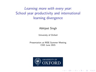 Learning more with every year:
School year productivity and international
learning divergence
Abhijeet Singh
University of Oxford
Presentation at RISE Summer Meeting
CGD June 2015
 