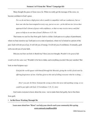 Sermon 1 of 5 from the “Risen” Campaign Kit
Learn more about how “Risen” can help your church reach your community this spring:
www.outreach.com/Risen2016
©2016 Outreach, Inc,
Many thought the grace of Jesus was a lie. When we really get the message of the cross, we
become confident in God’s grace.
For we do not have a high priest who is unable to empathize with our weaknesses, but we
have one who has been tempted in every way, just as we are—yet he did not sin. Let us then
approach God’s throne of grace with confidence, so that we may receive mercy and find
grace to help us in our time of need. (Hebrews 4:15–16)
That means we can live free from guilt. Guilt is a killer. Guilt puts us in a place of punishment,
where we beat ourselves up. Guilt puts us in a state of paralysis, where we’re locked in a prison of the
past. Guilt will rob you of joy. It will rob you of energy. It will rob you of confidence. Eventually, guilt
will even rob you of your faith.
Did you ever have an Etch A Sketch toy? Have you ever thought, Wouldn’t it be great if life
would work the same way? Wouldn’t it be fun to shake, and everything you don’t like just vanishes? But
look at what Scripture says:
God put the world square with himself through the Messiah, giving the world a fresh start by
offering forgiveness of sins. God has given us the task of telling everyone what he is doing. . .
.
How? you ask. In Christ. God put the wrong on him who never did anything wrong, so we
could be put right with God. (2 Corinthians 5:19, 21, MSG)
God wants everyone to know about the cross—not to make them feel guilty, but to free them
from guilt.
• In His Power Working Through Me
 
