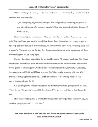 Sermon 1 of 5 from the “Risen” Campaign Kit
Learn more about how “Risen” can help your church reach your community this spring:
www.outreach.com/Risen2016
©2016 Outreach, Inc,
When we really get the message of the cross, we become confident in God’s power. Notice what
happened after the resurrection.
After his suffering, he presented himself to them and gave many convincing proofs that he
was alive. He appeared to them over a period of forty days and spoke about the kingdom of
God. (Acts 1:3)
Notice it wasn’t just a one-time shot—“Surprise! Here I am!”—and then Jesus was never seen
again. That could have been a vision. It could have been a dream. It could have been many people in
their deep grief mustering up an illusion. Instead, we learn that there were “many convincing proofs that
he was alive.” Scripture says that for forty days Jesus continued to appear to the apostles and tell them
about the kingdom of God. Forty days!
For forty days, Jesus was walking the streets of Jerusalem. All kinds of people saw Him. About
many became believers as a result. Architects and historians tell us that Jerusalem had a population of
about a quarter of a million people. Within twenty years of the resurrection, in the city of Jerusalem,
there were between 100,000 and 125,000 believers. That’s half the city becoming believers! Why?
Because so many people had seen Him . . . and been convinced of the amazing miracle of His
resurrection and salvation for all!
Can you imagine it? You’re walking down the street and your friend grabs your arm and says,
“That’s the guy! The guy the Romans killed on the cross! The guy who said He was God! I guess He
was . . .”
How would you have liked to be one of the religious leaders who put Jesus to death? “Hey, you
know that guy you crucified? . . . He’s back!”
 