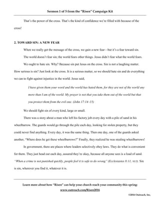 Sermon 1 of 5 from the “Risen” Campaign Kit
Learn more about how “Risen” can help your church reach your community this spring:
www.outreach.com/Risen2016
©2016 Outreach, Inc,
That’s the power of the cross. That’s the kind of confidence we’re filled with because of the
cross!
2. TOWARD SIN: A NEW FEAR
When we really get the message of the cross, we gain a new fear—but it’s a fear toward sin.
The world doesn’t fear sin; the world fears other things. Jesus didn’t fear what the world fears.
We ought to hate sin. Why? Because sin put Jesus on the cross. Sin is not a laughing matter.
How serious is sin? Just look at the cross. It is a serious matter, so we should hate sin and do everything
we can to fight against injustice in the world. Jesus said,
I have given them your word and the world has hated them, for they are not of the world any
more than I am of the world. My prayer is not that you take them out of the world but that
you protect them from the evil one. (John 17:14–15)
We should fight sin of every kind, large or small.
There was a story about a man who left his factory job every day with a pile of sand in his
wheelbarrow. The guards would go through the pile each day, looking for stolen property, but they
could never find anything. Every day, it was the same thing. Then one day, one of the guards asked
another, “Where does he get these wheelbarrows?” Finally, they realized he was stealing wheelbarrows!
In government, there are places where leaders selectively obey laws. They do what is convenient
for them. They just head out each day, assured they’re okay, because all anyone sees is a load of sand.
“When a crime is not punished quickly, people feel it is safe to do wrong” (Ecclesiastes 8:11, NLT). Sin
is sin, wherever you find it, whatever it is.
 