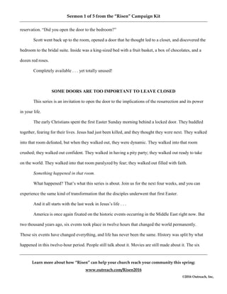 Sermon 1 of 5 from the “Risen” Campaign Kit
Learn more about how “Risen” can help your church reach your community this spring:
www.outreach.com/Risen2016
©2016 Outreach, Inc,
reservation. “Did you open the door to the bedroom?”
Scott went back up to the room, opened a door that he thought led to a closet, and discovered the
bedroom to the bridal suite. Inside was a king-sized bed with a fruit basket, a box of chocolates, and a
dozen red roses.
Completely available . . . yet totally unused!
SOME DOORS ARE TOO IMPORTANT TO LEAVE CLOSED
This series is an invitation to open the door to the implications of the resurrection and its power
in your life.
The early Christians spent the first Easter Sunday morning behind a locked door. They huddled
together, fearing for their lives. Jesus had just been killed, and they thought they were next. They walked
into that room defeated, but when they walked out, they were dynamic. They walked into that room
crushed; they walked out confident. They walked in having a pity party; they walked out ready to take
on the world. They walked into that room paralyzed by fear; they walked out filled with faith.
Something happened in that room.
What happened? That’s what this series is about. Join us for the next four weeks, and you can
experience the same kind of transformation that the disciples underwent that first Easter.
And it all starts with the last week in Jesus’s life . . .
America is once again fixated on the historic events occurring in the Middle East right now. But
two thousand years ago, six events took place in twelve hours that changed the world permanently.
Those six events have changed everything, and life has never been the same. History was split by what
happened in this twelve-hour period. People still talk about it. Movies are still made about it. The six
 