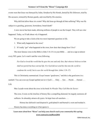 Sermon 1 of 5 from the “Risen” Campaign Kit
Learn more about how “Risen” can help your church reach your community this spring:
www.outreach.com/Risen2016
©2016 Outreach, Inc,
events were that Jesus was betrayed by Judas, forsaken by His friends, denied by His followers, tried by
His accusers, tortured by Roman guards, and crucified by His enemies.
Why did God allow these six events? Why did Jesus go through all that suffering? Why was He
subject to a grueling, gruesome, horrendous, brutal death?
A new movie has been made, allowing millions of people to see the Gospel. They will see what
happened. Today, we’ll talk about why it happened.
We are going to take a look at the two most important questions in life.
1. What really happened at the cross?
2. If I really “get” what happened at the cross, how does that change how I live?
The most famous verse in the Bible is John 3:16. It’s in your Bible . . . and on a sign at almost
every NFL game. Let’s read it and the verse following.
For God so loved the world that he gave his one and only Son, that whoever believes in him
shall not perish but have eternal life. For God did not send his Son into the world to
condemn the world, but to save the world through him. (John 3:16–17)
This is Christianity summarized. Gospel means “good news,” and this is the good news in a
nutshell. You can even see Gospel spelled out in it: God’s . . . Only . . . Son . . . Perish . . . Eternal . . .
Life.
Max Lucado wrote about the cross in his book No Wonder They Call Him the Savior:
The cross. It rests on the timeline of history like a compelling diamond. Its tragedy summons all
sufferers. Its absurdity attracts all cynics. Its hope lures all searchers. . . .
History has idolized it and despised it, gold-plated it and burned it, worn and trashed it.
History has done everything to it but ignore it.
 