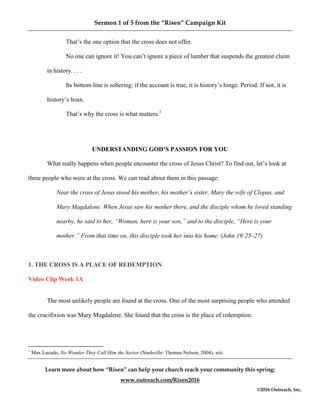 Sermon 1 of 5 from the “Risen” Campaign Kit
Learn more about how “Risen” can help your church reach your community this spring:
www.outreach.com/Risen2016
©2016 Outreach, Inc,
That’s the one option that the cross does not offer.
No one can ignore it! You can’t ignore a piece of lumber that suspends the greatest claim
in history. . . .
Its bottom line is sobering: if the account is true, it is history’s hinge. Period. If not, it is
history’s hoax.
That’s why the cross is what matters.1
UNDERSTANDING GOD’S PASSION FOR YOU
What really happens when people encounter the cross of Jesus Christ? To find out, let’s look at
three people who were at the cross. We can read about them in this passage:
Near the cross of Jesus stood his mother, his mother’s sister, Mary the wife of Clopas, and
Mary Magdalene. When Jesus saw his mother there, and the disciple whom he loved standing
nearby, he said to her, “Woman, here is your son,” and to the disciple, “Here is your
mother.” From that time on, this disciple took her into his home. (John 19:25–27)
1. THE CROSS IS A PLACE OF REDEMPTION
Video Clip Week 1A
The most unlikely people are found at the cross. One of the most surprising people who attended
the crucifixion was Mary Magdalene. She found that the cross is the place of redemption.
1
Max Lucado, No Wonder They Call Him the Savior (Nashville: Thomas Nelson, 2004), xiii.
 