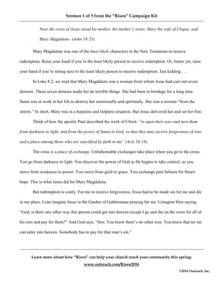 Sermon 1 of 5 from the “Risen” Campaign Kit
Learn more about how “Risen” can help your church reach your community this spring:
www.outreach.com/Risen2016
©2016 Outreach, Inc,
Near the cross of Jesus stood his mother, his mother’s sister, Mary the wife of Clopas, and
Mary Magdalene. (John 19:25).
Mary Magdalene was one of the least likely characters in the New Testament to receive
redemption. Raise your hand if you’re the least likely person to receive redemption. Or, better yet, raise
your hand if you’re sitting next to the least likely person to receive redemption. Just kidding . . .
In Luke 8:2, we read that Mary Magdalene was a woman from whom Jesus had cast out seven
demons. These seven demons made her do terrible things. She had been in bondage for a long time.
Satan was at work in her life to destroy her emotionally and spiritually. She was a woman “from the
streets.” In short, Mary was in a hopeless and helpless situation. But Jesus delivered her and set her free.
Think of how the apostle Paul described the work of Christ: “to open their eyes and turn them
from darkness to light, and from the power of Satan to God, so that they may receive forgiveness of sins
and a place among those who are sanctified by faith in me” (Acts 26:18).
The cross is a place of exchange. Unfathomable exchanges take place when you go to the cross.
You go from darkness to light. You discover the power of God as He begins to take control, so you
move from weakness to power. You move from guilt to grace. You exchange past failures for future
hope. This is what Jesus did for Mary Magdalene.
But redemption is costly. For me to receive forgiveness, Jesus had to be made sin for me and die
in my place. I can imagine Jesus in the Garden of Gethsemane praying for me. I imagine Him saying,
“God, is there any other way this person could get into heaven except I go and die on the cross for all of
his sins and pay for them?” And God says, “Son, You know there’s no other way. You know that no sin
can enter into heaven. Somebody has to pay for that man’s sin.”
 