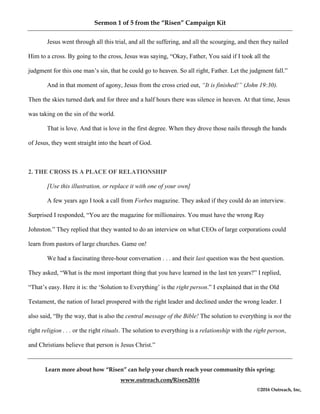Sermon 1 of 5 from the “Risen” Campaign Kit
Learn more about how “Risen” can help your church reach your community this spring:
www.outreach.com/Risen2016
©2016 Outreach, Inc,
Jesus went through all this trial, and all the suffering, and all the scourging, and then they nailed
Him to a cross. By going to the cross, Jesus was saying, “Okay, Father, You said if I took all the
judgment for this one man’s sin, that he could go to heaven. So all right, Father. Let the judgment fall.”
And in that moment of agony, Jesus from the cross cried out, “It is finished!” (John 19:30).
Then the skies turned dark and for three and a half hours there was silence in heaven. At that time, Jesus
was taking on the sin of the world.
That is love. And that is love in the first degree. When they drove those nails through the hands
of Jesus, they went straight into the heart of God.
2. THE CROSS IS A PLACE OF RELATIONSHIP
[Use this illustration, or replace it with one of your own]
A few years ago I took a call from Forbes magazine. They asked if they could do an interview.
Surprised I responded, “You are the magazine for millionaires. You must have the wrong Ray
Johnston.” They replied that they wanted to do an interview on what CEOs of large corporations could
learn from pastors of large churches. Game on!
We had a fascinating three-hour conversation . . . and their last question was the best question.
They asked, “What is the most important thing that you have learned in the last ten years?” I replied,
“That’s easy. Here it is: the ‘Solution to Everything’ is the right person.” I explained that in the Old
Testament, the nation of Israel prospered with the right leader and declined under the wrong leader. I
also said, “By the way, that is also the central message of the Bible! The solution to everything is not the
right religion . . . or the right rituals. The solution to everything is a relationship with the right person,
and Christians believe that person is Jesus Christ.”
 
