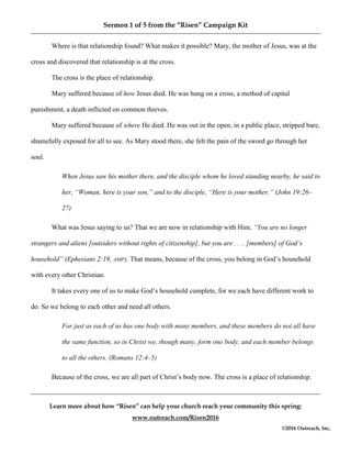 Sermon 1 of 5 from the “Risen” Campaign Kit
Learn more about how “Risen” can help your church reach your community this spring:
www.outreach.com/Risen2016
©2016 Outreach, Inc,
Where is that relationship found? What makes it possible? Mary, the mother of Jesus, was at the
cross and discovered that relationship is at the cross.
The cross is the place of relationship.
Mary suffered because of how Jesus died. He was hung on a cross, a method of capital
punishment, a death inflicted on common thieves.
Mary suffered because of where He died. He was out in the open, in a public place, stripped bare,
shamefully exposed for all to see. As Mary stood there, she felt the pain of the sword go through her
soul.
When Jesus saw his mother there, and the disciple whom he loved standing nearby, he said to
her, “Woman, here is your son,” and to the disciple, “Here is your mother.” (John 19:26–
27)
What was Jesus saying to us? That we are now in relationship with Him. “You are no longer
strangers and aliens [outsiders without rights of citizenship], but you are . . .. [members] of God’s
household” (Ephesians 2:19, AMP). That means, because of the cross, you belong in God’s household
with every other Christian.
It takes every one of us to make God’s household complete, for we each have different work to
do. So we belong to each other and need all others.
For just as each of us has one body with many members, and these members do not all have
the same function, so in Christ we, though many, form one body, and each member belongs
to all the others. (Romans 12:4–5)
Because of the cross, we are all part of Christ’s body now. The cross is a place of relationship.
 