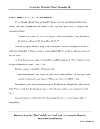 Sermon 1 of 5 from the “Risen” Campaign Kit
Learn more about how “Risen” can help your church reach your community this spring:
www.outreach.com/Risen2016
©2016 Outreach, Inc,
3. THE CROSS IS A PLACE OF RESPONSIBILITY
We see through John, the “beloved disciple,” that the cross is a place of responsibility. Jesus
restored John—but, just as He wants for all of us, it didn’t stop there. At the cross, He also gave John
some responsibility.
“Woman, here is your son,” and to the disciple, “Here is your mother.” From that time on,
this disciple took her into his home. (John 19:26–27)
Jesus was saying that John was going to take Jesus’s place. He would no longer be on earth to
watch over His mother, so John was going to assume that role. He was saying, Go take My mother and
be a son to her.
For John, the cross was a place of responsibility. And John accepted it. “From that time on, this
disciple took her into his home” (John 19:27).
The cross required responsibility of others as well.
A certain man from Cyrene, Simon, the father of Alexander and Rufus, was passing by on his
way in from the country, and they forced him to carry the cross. (Mark 15:21)
Taken together, you can see what the message is. All believers are taking Christ’s place here on
earth. When He rose from the dead, Jesus said, “As the Father has sent me, I am sending you” (John
20:21).
You and I represent Jesus to others. To acknowledge the cross is to acknowledge a place of
responsibility.
 