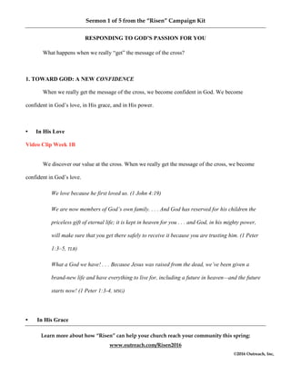 Sermon 1 of 5 from the “Risen” Campaign Kit
Learn more about how “Risen” can help your church reach your community this spring:
www.outreach.com/Risen2016
©2016 Outreach, Inc,
RESPONDING TO GOD’S PASSION FOR YOU
What happens when we really “get” the message of the cross?
1. TOWARD GOD: A NEW CONFIDENCE
When we really get the message of the cross, we become confident in God. We become
confident in God’s love, in His grace, and in His power.
• In His Love
Video Clip Week 1B
We discover our value at the cross. When we really get the message of the cross, we become
confident in God’s love.
We love because he first loved us. (1 John 4:19)
We are now members of God’s own family. . . . And God has reserved for his children the
priceless gift of eternal life; it is kept in heaven for you . . . and God, in his mighty power,
will make sure that you get there safely to receive it because you are trusting him. (1 Peter
1:3–5, TLB)
What a God we have! . . . Because Jesus was raised from the dead, we’ve been given a
brand-new life and have everything to live for, including a future in heaven—and the future
starts now! (1 Peter 1:3-4, MSG)
• In His Grace
 