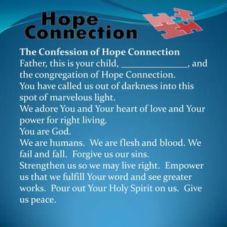 The Confession of Hope Connection
Father, this is your child, ______________, and
the congregation of Hope Connection.
You have called us out of darkness into this
spot of marvelous light.
We adore You and Your heart of love and Your
power for right living.
You are God.
We are humans. We are flesh and blood. We
fail and fall. Forgive us our sins.
Strengthen us so we may live right. Empower
us that we fulfill Your word and see greater
works. Pour out Your Holy Spirit on us. Give
us peace.
 