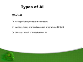 Types of AI
Weak AI
 Only perform predetermined tasks
 Actions, ideas and decisions are programmed into it
 Weak AI are all current form of AI
 