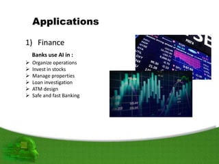 Applications
1) Finance
Banks use AI in :
 Organize operations
 Invest in stocks
 Manage properties
 Loan investigation
 ATM design
 Safe and fast Banking
 