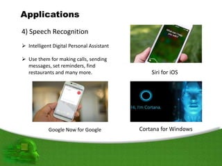 Applications
4) Speech Recognition
 Intelligent Digital Personal Assistant
 Use them for making calls, sending
messages, set reminders, find
restaurants and many more. Siri for iOS
Cortana for WindowsGoogle Now for Google
 