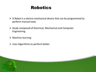Robotics
 A Robot is a electro-mechanical device that can be programmed to
perform manual tasks
 Study composed of Electrical, Mechanical and Computer
Engineering.
 Machine learning
 Uses Algorithms to perform better
 