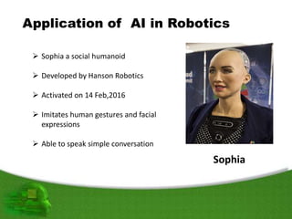 Application of AI in Robotics
 Sophia a social humanoid
 Developed by Hanson Robotics
 Activated on 14 Feb,2016
 Imitates human gestures and facial
expressions
 Able to speak simple conversation
Sophia
 