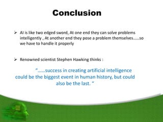 Conclusion
 AI is like two edged sword, At one end they can solve problems
intelligently , At another end they pose a problem themselves……so
we have to handle it properly
 Renowned scientist Stephen Hawking thinks :
“……success in creating artificial intelligence
could be the biggest event in human history, but could
also be the last. “
 