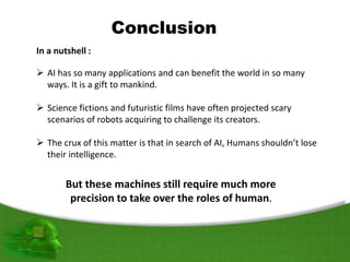 Conclusion
In a nutshell :
 AI has so many applications and can benefit the world in so many
ways. It is a gift to mankind.
 Science fictions and futuristic films have often projected scary
scenarios of robots acquiring to challenge its creators.
 The crux of this matter is that in search of AI, Humans shouldn’t lose
their intelligence.
But these machines still require much more
precision to take over the roles of human.
 