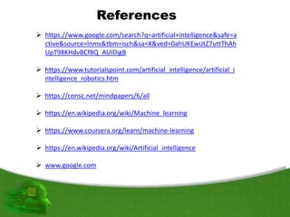 References
 https://www.google.com/search?q=artificial+intelligence&safe=a
ctive&source=lnms&tbm=isch&sa=X&ved=0ahUKEwiJtZ7uttThAh
UpT98KHdvBCf8Q_AUIDigB
 https://www.tutorialspoint.com/artificial_intelligence/artificial_i
ntelligence_robotics.htm
 https://consc.net/mindpapers/6/all
 https://en.wikipedia.org/wiki/Machine_learning
 https://www.coursera.org/learn/machine-learning
 https://en.wikipedia.org/wiki/Artificial_intelligence
 www.google.com
 