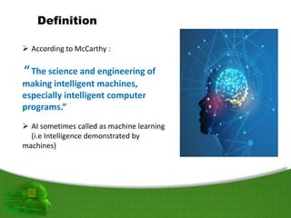 Definition
 According to McCarthy :
“The science and engineering of
making intelligent machines,
especially intelligent computer
programs.“
 AI sometimes called as machine learning
(i.e Intelligence demonstrated by
machines)
 