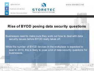 @StoretecHull

www.storetec.net

Facebook.com/storetec
Storetec Services Limited

Rise of BYOD posing data security questions
Businesses need to make sure they work out how to deal with data
security issues before BYOD really takes off.
While the number of BYOD devices in the workplace is expected to
soar in 2014, this is likely to pose a lot of data security questions for
businesses.

 